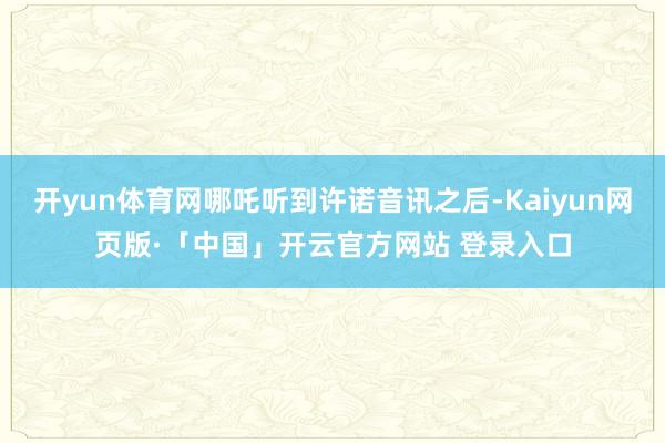 开yun体育网哪吒听到许诺音讯之后-Kaiyun网页版·「中国」开云官方网站 登录入口