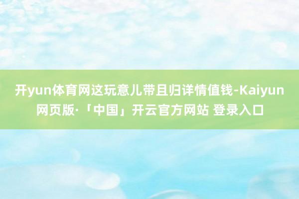 开yun体育网这玩意儿带且归详情值钱-Kaiyun网页版·「中国」开云官方网站 登录入口
