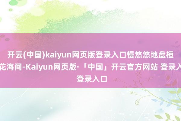 开云(中国)kaiyun网页版登录入口慢悠悠地盘桓在花海间-Kaiyun网页版·「中国」开云官方网站 登录入口
