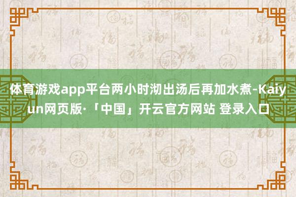 体育游戏app平台两小时沏出汤后再加水煮-Kaiyun网页版·「中国」开云官方网站 登录入口
