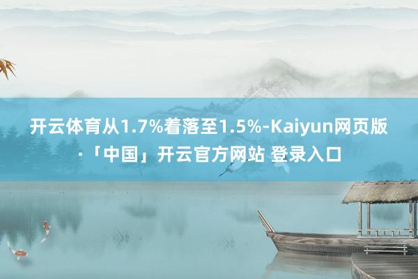 开云体育从1.7%着落至1.5%-Kaiyun网页版·「中国」开云官方网站 登录入口