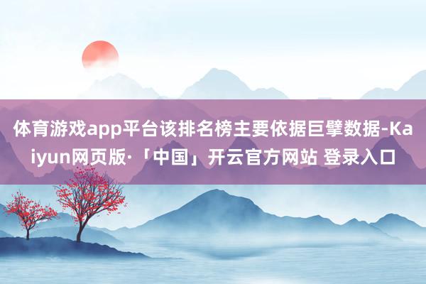 体育游戏app平台该排名榜主要依据巨擘数据-Kaiyun网页版·「中国」开云官方网站 登录入口