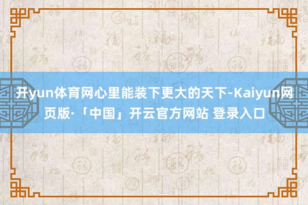开yun体育网心里能装下更大的天下-Kaiyun网页版·「中国」开云官方网站 登录入口